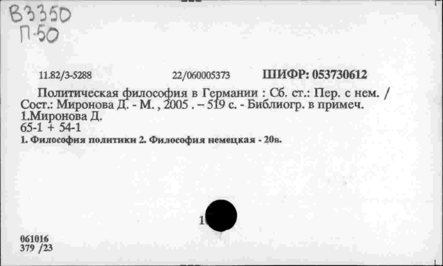 ﻿6^150 П'бО
11.82/3-5288	22/060005373 ШИФР: 053730612
Политическая философия в Германии : Сб. ст.: Пер. с нем. Сост.: Миронова Д\ - М., 2005 . - 519 с. - Библиогр. в примем. ГМиронова Д. 65-1 + 54-1
1. Философия политики 2. Философия немецкая - 20в.
061016
379 /23